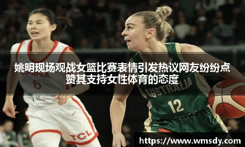 姚明现场观战女篮比赛表情引发热议网友纷纷点赞其支持女性体育的态度