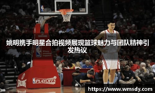 姚明携手明星合拍视频展现篮球魅力与团队精神引发热议