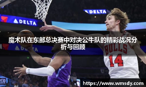 魔术队在东部总决赛中对决公牛队的精彩战况分析与回顾